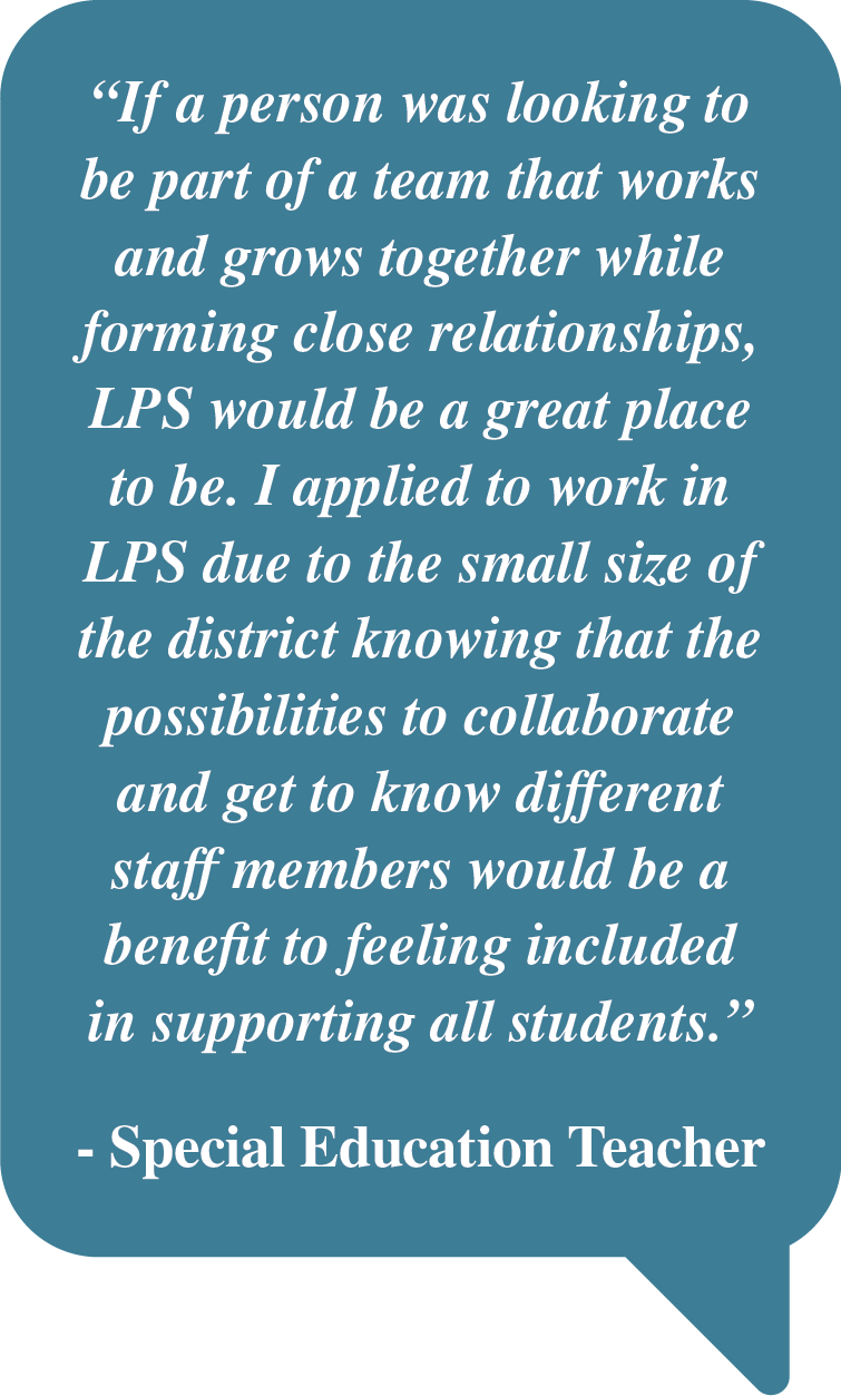Pull Quote: "If a person was looking to be part of a team that works and grows together while forming close relationships, LPS would be a great place to be. I applied to work in LPS due to the small size of the district knowing that the possibilities to collaborate and get to know different staff members would be a benefit to feeling included in supporting all students. - Special Education Teacher"